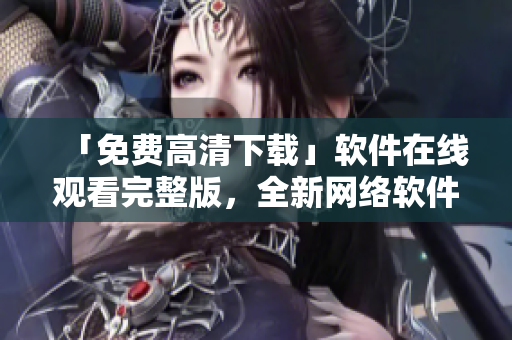 「免费高清下载」软件在线观看完整版，全新网络软件编辑推荐！