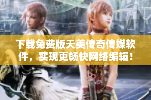 下载免费版天美传奇传媒软件，实现更畅快网络编辑！