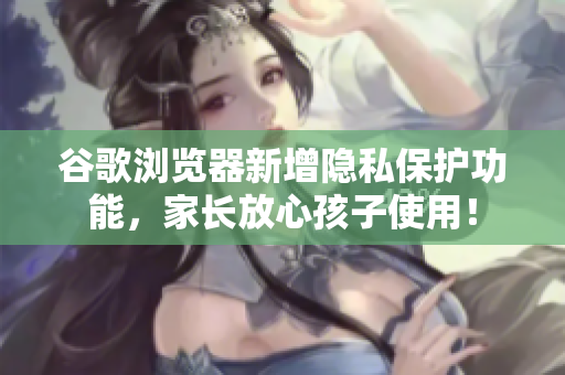 谷歌浏览器新增隐私保护功能，家长放心孩子使用！