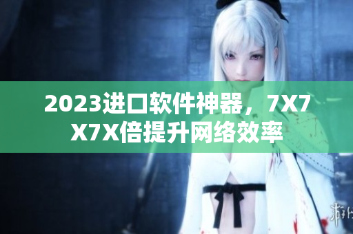 2023进口软件神器，7X7X7X倍提升网络效率