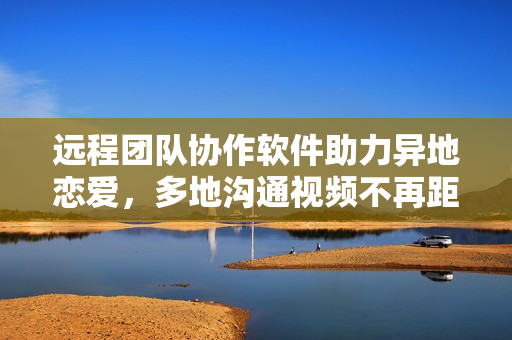 远程团队协作软件助力异地恋爱，多地沟通视频不再距离阻隔