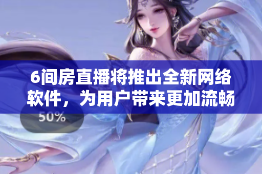 6间房直播将推出全新网络软件，为用户带来更加流畅的直播体验