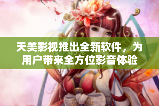 天美影视推出全新软件，为用户带来全方位影音体验