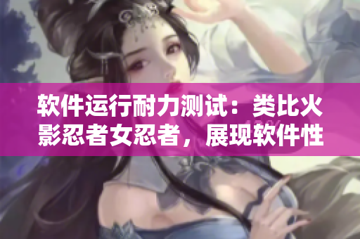 软件运行耐力测试：类比火影忍者女忍者，展现软件性能极限