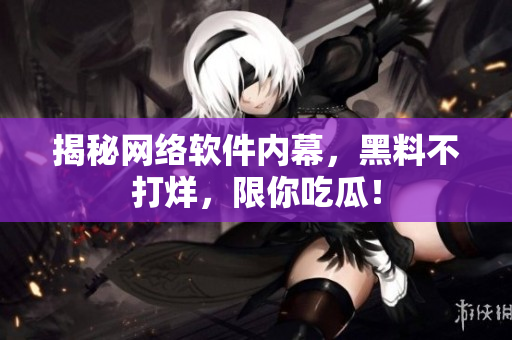 揭秘网络软件内幕，黑料不打烊，限你吃瓜！