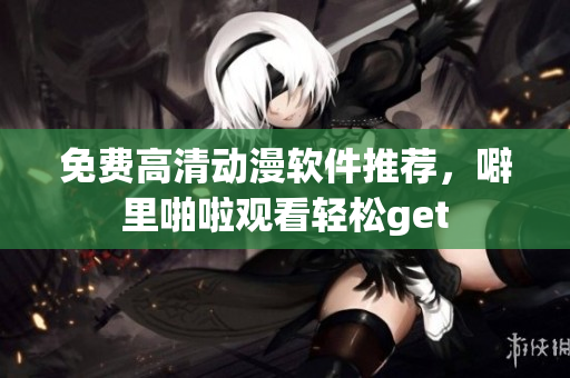 免费高清动漫软件推荐，噼里啪啦观看轻松get