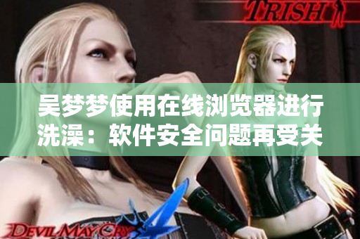 吴梦梦使用在线浏览器进行洗澡：软件安全问题再受关注