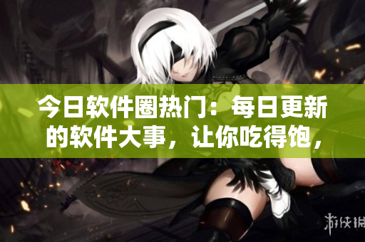 今日软件圈热门：每日更新的软件大事，让你吃得饱，看得过瘾！
