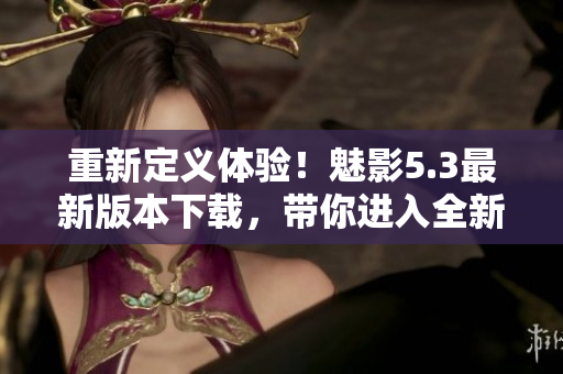 重新定义体验！魅影5.3最新版本下载，带你进入全新软件世界