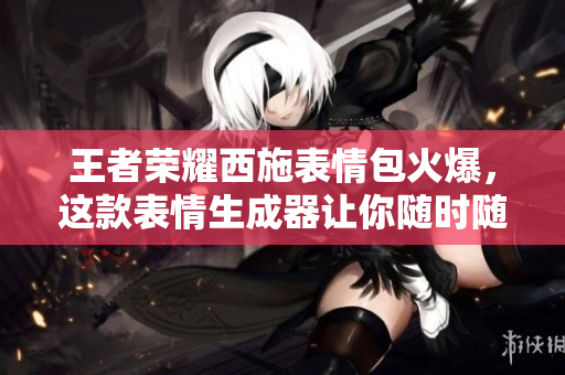 王者荣耀西施表情包火爆，这款表情生成器让你随时随地制作流泪表情！