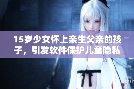 15岁少女怀上亲生父亲的孩子，引发软件保护儿童隐私思考