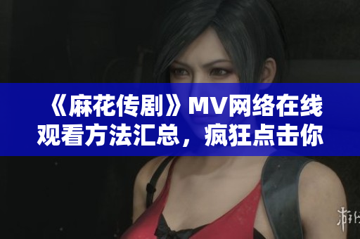《麻花传剧》MV网络在线观看方法汇总，疯狂点击你的软件也能看啦！