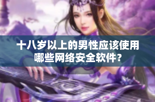十八岁以上的男性应该使用哪些网络安全软件？