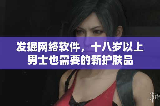 发掘网络软件，十八岁以上男士也需要的新护肤品