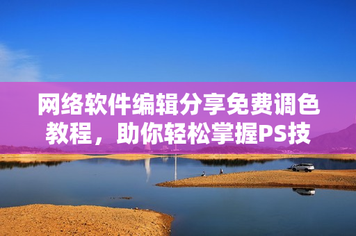 网络软件编辑分享免费调色教程，助你轻松掌握PS技能