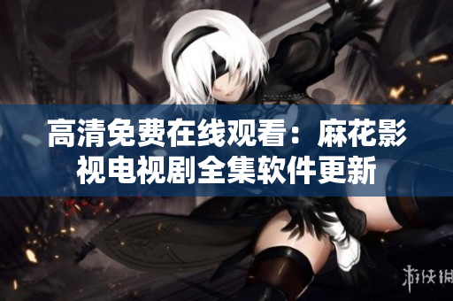 高清免费在线观看：麻花影视电视剧全集软件更新