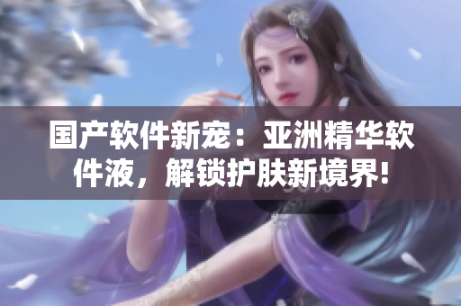 国产软件新宠：亚洲精华软件液，解锁护肤新境界!