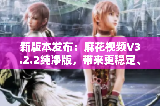 新版本发布：麻花视频V3.2.2纯净版，带来更稳定、更流畅的观影体验