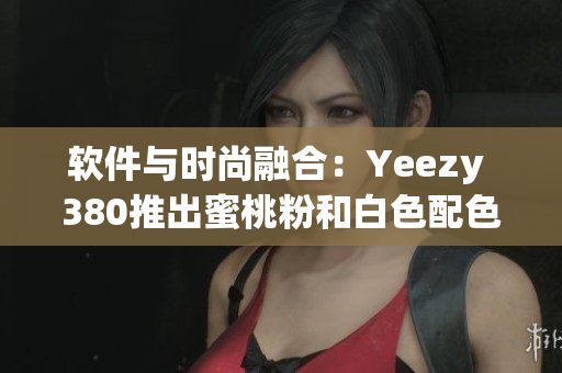 软件与时尚融合：Yeezy 380推出蜜桃粉和白色配色方案