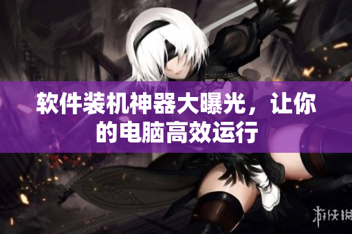 软件装机神器大曝光，让你的电脑高效运行
