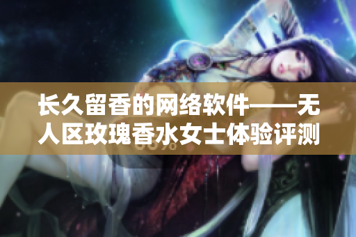 长久留香的网络软件——无人区玫瑰香水女士体验评测