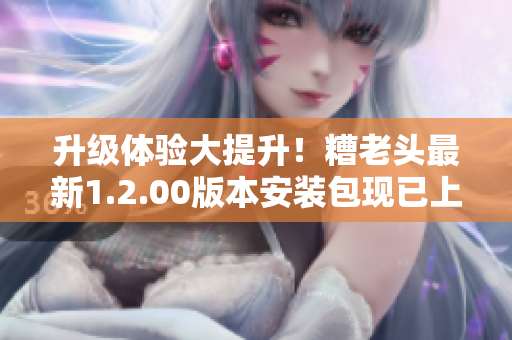 升级体验大提升！糟老头最新1.2.00版本安装包现已上线