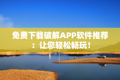 免费下载破解APP软件推荐：让您轻松畅玩！