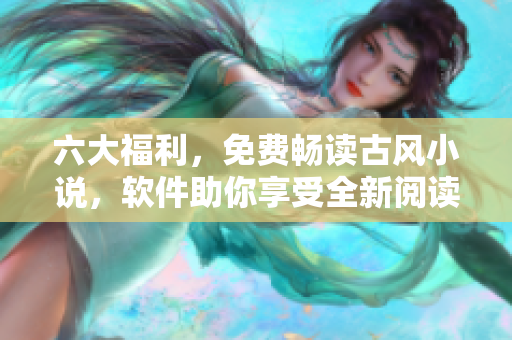 六大福利，免费畅读古风小说，软件助你享受全新阅读体验