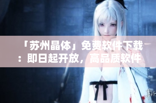 「苏州晶体」免费软件下载：即日起开放，高品质软件实用工具一键获取