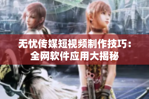 无忧传媒短视频制作技巧：全网软件应用大揭秘