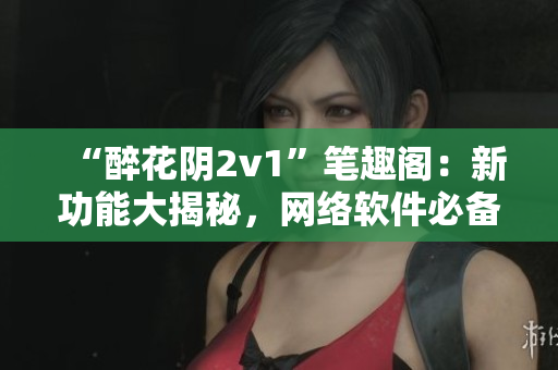 “醉花阴2v1”笔趣阁：新功能大揭秘，网络软件必备！