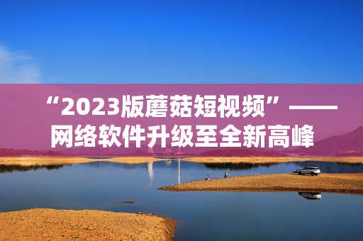 “2023版蘑菇短视频”——网络软件升级至全新高峰