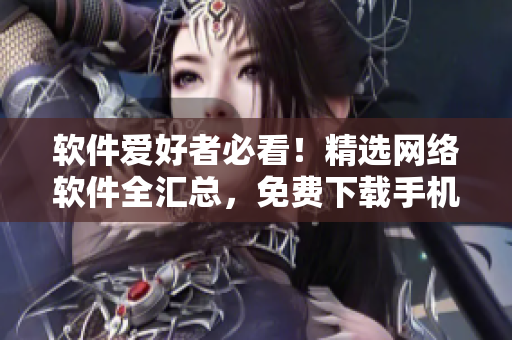 软件爱好者必看！精选网络软件全汇总，免费下载手机版！