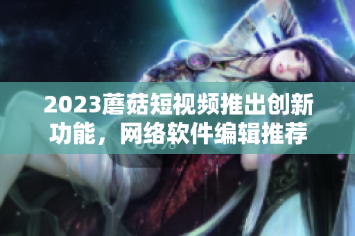 2023蘑菇短视频推出创新功能，网络软件编辑推荐