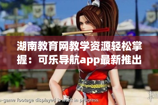 湖南教育网教学资源轻松掌握：可乐导航app最新推出