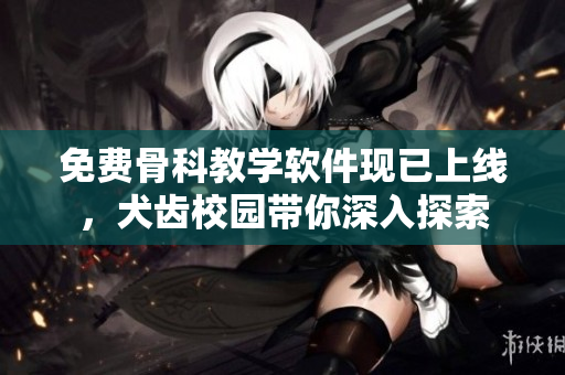 免费骨科教学软件现已上线，犬齿校园带你深入探索