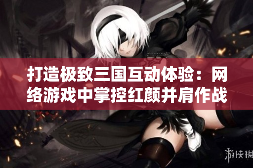 打造极致三国互动体验：网络游戏中掌控红颜并肩作战