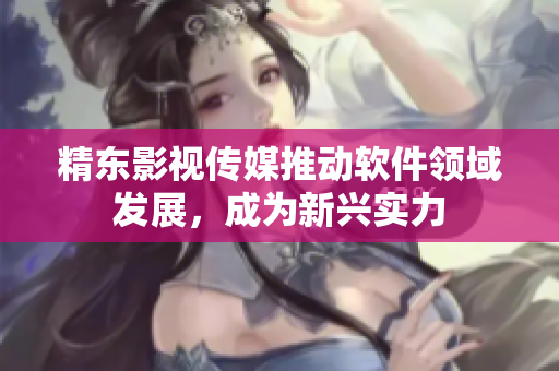 精东影视传媒推动软件领域发展，成为新兴实力