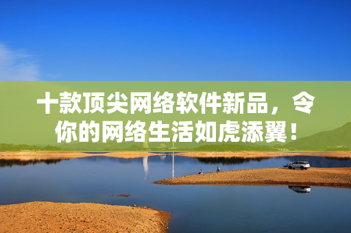 十款顶尖网络软件新品，令你的网络生活如虎添翼！