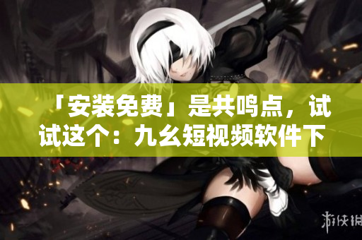 「安装免费」是共鸣点，试试这个：九幺短视频软件下载安装指南！