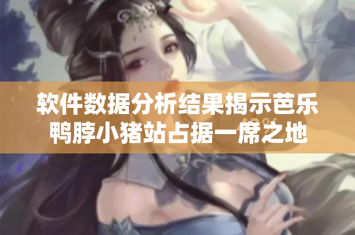 软件数据分析结果揭示芭乐鸭脖小猪站占据一席之地
