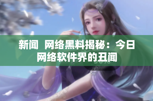 新闻  网络黑料揭秘：今日网络软件界的丑闻