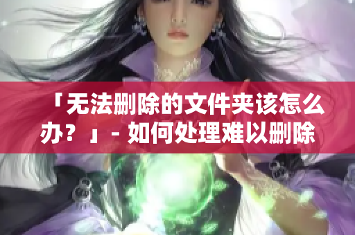「无法删除的文件夹该怎么办？」- 如何处理难以删除的文件夹问题