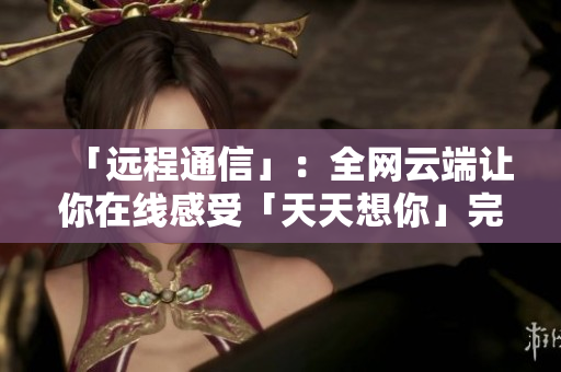 「远程通信」：全网云端让你在线感受「天天想你」完整版