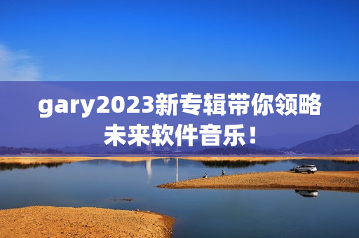 gary2023新专辑带你领略未来软件音乐！