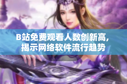 B站免费观看人数创新高, 揭示网络软件流行趋势