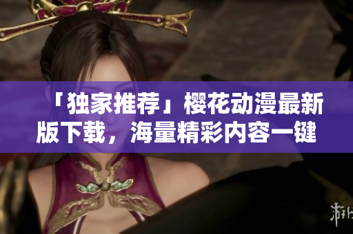 「独家推荐」樱花动漫最新版下载，海量精彩内容一键畅享!