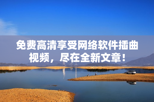 免费高清享受网络软件插曲视频，尽在全新文章！