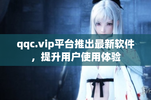 qqc.vip平台推出最新软件，提升用户使用体验