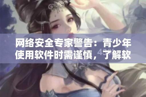 网络安全专家警告：青少年使用软件时需谨慎，了解软件风险与安全性